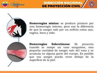 Hemorragias mixtas: se produce primero por
una hemorragia interna, pero con la diferencia
de que la sangre sale por un orificio como ano,
vagina, boca y oído.
Hemorragias Subcutáneas: Se presenta
cuando se rompe un vaso sanguíneo, una
pequeña cantidad de sangre sale del vaso y se
acumula en alguna parte del cuerpo. Es posible
que esa sangre pueda verse debajo de la
superficie de la piel.
 