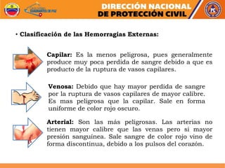 Capilar: Es la menos peligrosa, pues generalmente
produce muy poca perdida de sangre debido a que es
producto de la ruptura de vasos capilares.
Venosa: Debido que hay mayor perdida de sangre
por la ruptura de vasos capilares de mayor calibre.
Es mas peligrosa que la capilar. Sale en forma
uniforme de color rojo oscuro.
Arterial: Son las más peligrosas. Las arterias no
tienen mayor calibre que las venas pero si mayor
presión sanguínea. Sale sangre de color rojo vino de
forma discontinua, debido a los pulsos del corazón.
• Clasificación de las Hemorragias Externas:
 