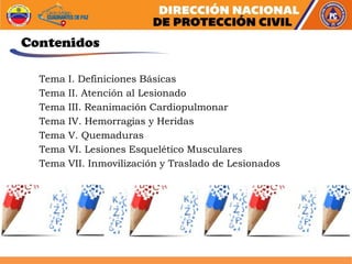 Contenidos
Tema I. Definiciones Básicas
Tema II. Atención al Lesionado
Tema III. Reanimación Cardiopulmonar
Tema IV. Hemorragias y Heridas
Tema V. Quemaduras
Tema VI. Lesiones Esquelético Musculares
Tema VII. Inmovilización y Traslado de Lesionados
 