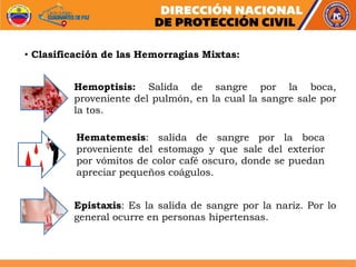 Hemoptisis: Salida de sangre por la boca,
proveniente del pulmón, en la cual la sangre sale por
la tos.
Hematemesis: salida de sangre por la boca
proveniente del estomago y que sale del exterior
por vómitos de color café oscuro, donde se puedan
apreciar pequeños coágulos.
Epistaxis: Es la salida de sangre por la nariz. Por lo
general ocurre en personas hipertensas.
• Clasificación de las Hemorragias Mixtas:
 