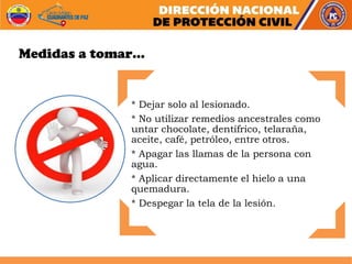 * Dejar solo al lesionado.
* No utilizar remedios ancestrales como
untar chocolate, dentífrico, telaraña,
aceite, café, petróleo, entre otros.
* Apagar las llamas de la persona con
agua.
* Aplicar directamente el hielo a una
quemadura.
* Despegar la tela de la lesión.
Medidas a tomar…
 