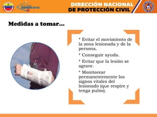 * Evitar el movimiento de
la zona lesionada y de la
persona.
* Conseguir ayuda.
* Evitar que la lesión se
agrave.
* Monitorear
permanentemente los
signos vitales del
lesionado (que respire y
tenga pulso).
Medidas a tomar…
 