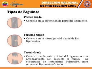 Tipos de Esguince
Primer Grado
• Consiste en la distención de parte del ligamiento.
Segundo Grado
• Consiste en la rotura parcial o total de los
ligamentos.
Tercer Grado
• Consiste en la rotura total del ligamento con
arrancamiento con respecto al hueso. Es
susceptible de tratamiento quirúrgico, para
reparar el ligamento afectado.
 