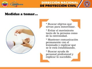 * Buscar objetos que
sirvan para inmovilizar.
* Evitar el movimiento
tanto de la persona como
de la extremidad.
* Mantener comunicación
permanente con el
lesionado y explicar que
se le está estabilizando.
* Buscar ayuda de
personal profesional y
explicar lo sucedido.
Medidas a tomar…
 