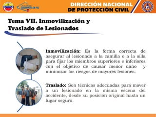 Tema VII. Inmovilización y
Traslado de Lesionados
Inmovilización: Es la forma correcta de
asegurar al lesionado a la camilla o a la silla
para fijar los miembros superiores e inferiores
con el objetivo de causar menor daño y
minimizar los riesgos de mayores lesiones.
Traslado: Son técnicas adecuadas para mover
a un lesionado en la misma escena del
accidente, desde su posición original hasta un
lugar seguro.
 