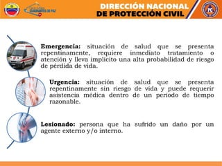 Emergencia: situación de salud que se presenta
repentinamente, requiere inmediato tratamiento o
atención y lleva implícito una alta probabilidad de riesgo
de pérdida de vida.
Urgencia: situación de salud que se presenta
repentinamente sin riesgo de vida y puede requerir
asistencia médica dentro de un período de tiempo
razonable.
Lesionado: persona que ha sufrido un daño por un
agente externo y/o interno.
 
