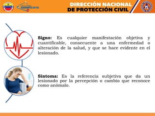 Signo: Es cualquier manifestación objetiva y
cuantificable, consecuente a una enfermedad o
alteración de la salud, y que se hace evidente en el
lesionado.
Síntoma: Es la referencia subjetiva que da un
lesionado por la percepción o cambio que reconoce
como anómalo.
 