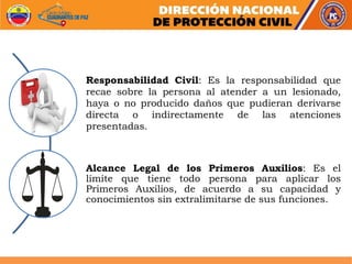 Responsabilidad Civil: Es la responsabilidad que
recae sobre la persona al atender a un lesionado,
haya o no producido daños que pudieran derivarse
directa o indirectamente de las atenciones
presentadas.
Alcance Legal de los Primeros Auxilios: Es el
límite que tiene todo persona para aplicar los
Primeros Auxilios, de acuerdo a su capacidad y
conocimientos sin extralimitarse de sus funciones.
 