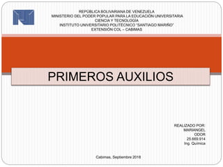 PRIMEROS AUXILIOS
REPÚBLICA BOLIVARIANA DE VENEZUELA
MINISTERIO DEL PODER POPULAR PARA LA EDUCACIÓN UNIVERSITARIA
CIENCIA Y TECNOLOGÍA
INSTITUTO UNIVERSITARIO POLITÉCNICO “SANTIAGO MARIÑO”
EXTENSIÓN COL – CABIMAS
REALIZADO POR:
MARIANGEL
ODOR
25.669.914
Ing. Química
Cabimas, Septiembre 2018
 
