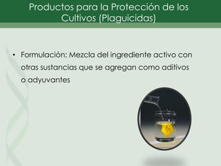 • Formulación: Mezcla del ingrediente activo con
otras sustancias que se agregan como aditivos
o adyuvantes
Productos para la Protección de los
Cultivos (Plaguicidas)
 
