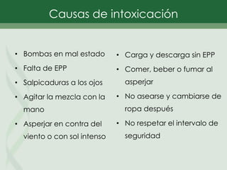 • Bombas en mal estado
• Falta de EPP
• Salpicaduras a los ojos
• Agitar la mezcla con la
mano
• Asperjar en contra del
viento o con sol intenso
• Carga y descarga sin EPP
• Comer, beber o fumar al
asperjar
• No asearse y cambiarse de
ropa después
• No respetar el intervalo de
seguridad
Causas de intoxicación
 