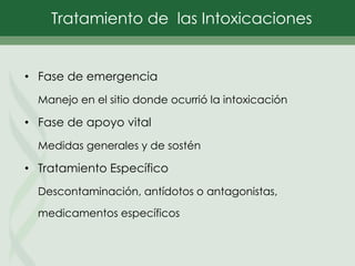 • Fase de emergencia
Manejo en el sitio donde ocurrió la intoxicación
• Fase de apoyo vital
Medidas generales y de sostén
• Tratamiento Específico
Descontaminación, antídotos o antagonistas,
medicamentos específicos
Tratamiento de las Intoxicaciones
 