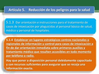 Artículo 5. Reducción de los peligros para la salud
5.1.4 Establecer en lugares estratégicos centros nacionales o
regionales de información y control para casos de intoxicación a
fin de dar orientación inmediata sobre primeros auxilios y
tratamiento médico que resulten accesibles en todo momento
por teléfono o radio.
Hay que poner a disposición personal debidamente capacitado
y con recursos suficientes para asegurar que se recoja una
información exacta.
5.1.3 Dar orientación e instrucciones para el tratamiento de
casos de intoxicación por plaguicidas al personal básico de salud,
médico y personal de hospitales.
 