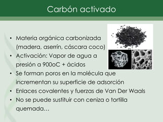• Materia orgánica carbonizada
(madera, aserrín, cáscara coco)
• Activación: Vapor de agua a
presión a 900oC + ácidos
• Se forman poros en la molécula que
incrementan su superficie de adsorción
• Enlaces covalentes y fuerzas de Van Der Waals
• No se puede sustituir con ceniza o tortilla
quemada…
Carbón activado
 