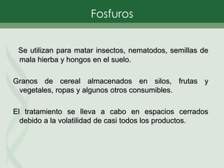 Se utilizan para matar insectos, nematodos, semillas de
mala hierba y hongos en el suelo.
Granos de cereal almacenados en silos, frutas y
vegetales, ropas y algunos otros consumibles.
El tratamiento se lleva a cabo en espacios cerrados
debido a la volatilidad de casi todos los productos.
Fosfuros
 