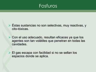  Éstas sustancias no son selectivas, muy reactivas, y
cito-tóxicas.
 Con el uso adecuado, resultan eficaces ya que los
agentes son tan volátiles que penetran en todas las
cavidades.
 El gas escapa con facilidad si no se sellan los
espacios donde se aplica.
Fosfuros
 