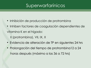 • Inhibición de producción de protrombina
• Inhiben factores de coagulación dependientes de
vitamina K en el hígado:
II (protrombina), VII, IX, X
• Evidencia de alteración de TP en siguientes 24 hrs
• Prolongación del tiempo de protrombina12 a 24
horas después (máximo a las 36 a 72 hrs)
Superwarfarínicos
 