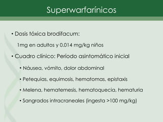 • Dosis tóxica brodifacum:
1mg en adultos y 0.014 mg/kg niños
• Cuadro clínico: Período asintomático inicial
• Náusea, vómito, dolor abdominal
• Petequias, equimosis, hematomas, epistaxis
• Melena, hematemesis, hematoquecia, hematuria
• Sangrados intracraneales (ingesta >100 mg/kg)
Superwarfarínicos
 