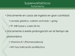 • Únicamente en casos de ingesta en gran cantidad:
• Lavado gástrico, carbón activado 1 gr/kg
• TP, INR basal y cada 24 hrs
• Únicamente si existe prolongación en el tiempo de
protrombina
• Vitamina K1 (Fitomenadiona)
• NO hay indicación profiláctica
Superwarfarínicos
Tratamiento
 