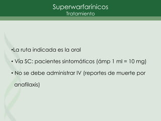 •La ruta indicada es la oral
• Vía SC: pacientes sintomáticos (ámp 1 ml = 10 mg)
• No se debe administrar IV (reportes de muerte por
anafilaxis)
Superwarfarínicos
Tratamiento
 