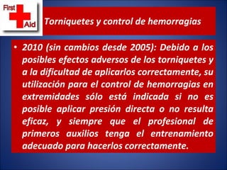 Torniquetes y control de hemorragias 2010 (sin cambios desde 2005): Debido a los posibles efectos adversos de los torniquetes y a la dificultad de aplicarlos correctamente, su utilización para el control de hemorragias en extremidades sólo está indicada si no es posible aplicar presión directa o no resulta eficaz, y siempre que el profesional de primeros auxilios tenga el entrenamiento adecuado para hacerlos correctamente. 
