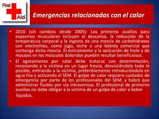 2010 (sin cambios desde 2005): Los primeros auxilios para espasmos musculares incluyen el descanso, la reducción de la temperatura corporal y la ingesta de una mezcla de carbohidratos con electrolitos, como jugo, leche o una bebida comercial que contenga dicha mezcla. El estiramiento y la aplicación de hielo y de masajes en los músculos doloridos pueden resultar beneficiosos.  El agotamiento por calor debe tratarse con determinación, recostando a la víctima en un lugar fresco, desvistiéndola todo lo posible, enfriando a la víctima, preferiblemente introduciéndola en agua fría y activando el SEM. El golpe de calor requiere cuidados de emergencia por parte de los profesionales del SEM, y habrá que administrar fluidos por vía intravenosa. El profesional de primeros auxilios no debe obligar a la víctima de un golpe de calor a beber líquidos. Emergencias relacionadas con el calor 