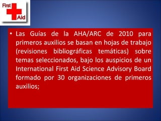 Las Guías de la AHA/ARC de 2010 para primeros auxilios se basan en hojas de trabajo (revisiones bibliográficas temáticas) sobre temas seleccionados, bajo los auspicios de un International First Aid Science Advisory Board formado por 30 organizaciones de primeros auxilios;  