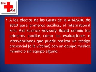 A los efectos de las Guías de la AHA/ARC de 2010 para primeros auxilios, el International First Aid Science Advisory Board definió los primeros auxilios como las evaluaciones e intervenciones que puede realizar un testigo presencial (o la víctima) con un equipo médico mínimo o sin equipo alguno.  