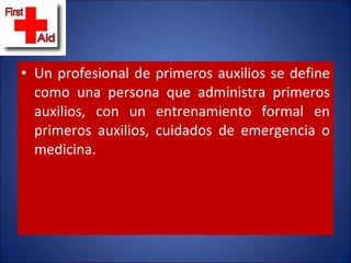 Un profesional de primeros auxilios se define como una persona que administra primeros auxilios, con un entrenamiento formal en primeros auxilios, cuidados de emergencia o medicina. 