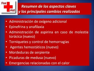 Resumen de los aspectos claves  y los principales cambios realizados Administración de oxígeno adicional  Epinefrina y anafilaxia  Administración de aspirina en caso de molestia torácica (nuevo)  Torniquetes y control de hemorragias  Agentes hemostáticos (nuevo)  Mordeduras de serpiente  Picaduras de medusa (nuevo)  Emergencias relacionadas con el calor 