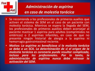 Administración de aspirina    en caso de molestia torácica Se recomienda a los profesionales de primeros auxilios que activen el sistema de SEM en el caso de un paciente con molestia torácica. Mientras se espera la llegada del SEM, los profesionales de primeros auxilios deben aconsejar al paciente masticar 1 aspirina para adultos (comprimidos no entéricos) o 2 aspirinas infantiles, en caso de que no presente ningún historial de alergia a la aspirina ni hemorragia gastrointestinal reciente.  Motivo: La aspirina es beneficiosa si la molestia torácica se debe a un SCA. La determinación de si el origen de la molestia torácica es coronario puede resultar complicada, incluso para los profesionales. Por lo tanto, la administración de aspirina nunca debe retrasar la activación del SEM. 