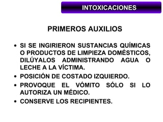 INTOXICACIONES


         PRIMEROS AUXILIOS

• SI SE INGIRIERON SUSTANCIAS QUÍMICAS
  O PRODUCTOS DE LIMPIEZA DOMÉSTICOS,
  DILÚYALOS ADMINISTRANDO AGUA O
  LECHE A LA VÍCTIMA.
• POSICIÓN DE COSTADO IZQUIERDO.
• PROVOQUE EL VÓMITO SÓLO SI LO
  AUTORIZA UN MÉDICO.
• CONSERVE LOS RECIPIENTES.
 