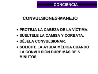 CONCIENCIA


  CONVULSIONES-MANEJO

• PROTEJA LA CABEZA DE LA VÍCTIMA.
• SUÉLTELE LA CAMISA Y CORBATA.
• DÉJELA CONVULSIONAR.
• SOLICITE LA AYUDA MÉDICA CUANDO
  LA CONVULSIÓN DURE MÁS DE 5
  MINUTOS.
 
