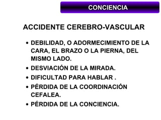 CONCIENCIA


ACCIDENTE CEREBRO-VASCULAR

• DEBILIDAD, O ADORMECIMIENTO DE LA
  CARA, EL BRAZO O LA PIERNA, DEL
  MISMO LADO.
• DESVIACIÓN DE LA MIRADA.
• DIFICULTAD PARA HABLAR .
• PÉRDIDA DE LA COORDINACIÓN
  CEFALEA.
• PÉRDIDA DE LA CONCIENCIA.
 