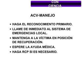 CON
                     CIENCIA


           ACV-MANEJO

• HAGA EL RECONOCIMIENTO PRIMARIO.
• LLAME DE INMEDIATO AL SISTEMA DE
  EMERGENCIAS LOCAL.
• MANTENGA A LA VÍCTIMA EN POSICIÓN
  DE RECUPERACIÓN.
• ESPERE LA AYUDA MÉDICA.
• HAGA RCP SI ES NECESARIO.
 