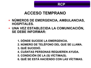 RCP

        ACCESO TEMPRANO
• NÚMEROS DE EMERGENCIA, AMBULANCIAS,
  HOSPITALES.
• UNA VEZ ESTABLECIDA LA COMUNICACIÓN,
  SE DEBE INFORMAR:

    1. DÓNDE SUCEDE LA EMERGENCIA.
    2. NÚMERO DE TELÉFONO DEL QUE SE LLAMA.
    3. QUÉ SUCEDIÓ.
    4. CUÁNTAS PERSONAS REQUIEREN AYUDA.
    5. CONDICIÓN DE LA (S) VÍCTIMA(S).
    6. QUÉ SE ESTÁ HACIENDO CON LAS VÍCTIMAS.
 