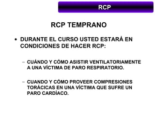 RCP

            RCP TEMPRANO
• DURANTE EL CURSO USTED ESTARÁ EN
  CONDICIONES DE HACER RCP:

  − CUÁNDO Y CÓMO ASISTIR VENTILATORIAMENTE
    A UNA VÍCTIMA DE PARO RESPIRATORIO.

  − CUANDO Y CÓMO PROVEER COMPRESIONES
    TORÁCICAS EN UNA VÍCTIMA QUE SUFRE UN
    PARO CARDÍACO.
 