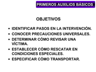 PRIMEROS AUXILIOS BÁSICOS


             OBJETIVOS

• IDENTIFICAR PASOS EN LA INTERVENCIÓN.
• CONOCER PRECAUCIONES UNIVERSALES.
• DETERMINAR CÓMO REVISAR UNA
  VÍCTIMA.
• ESTABLECER CÓMO RESCATAR EN
  CONDICIONES ESPECIALES.
• ESPECIFICAR CÓMO TRANSPORTAR.
 