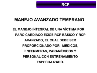 RCP



MANEJO AVANZADO TEMPRANO

EL MANEJO INTEGRAL DE UNA VÍCTIMA POR
 PARO CARDÍACO EXIGE RCP BÁSICO Y RCP
      AVANZADO, EL CUAL DEBE SER
     PROPORCIONADO POR MÉDICOS,
      ENFERMERAS, PARAMÉDICOS Y
     PERSONAL CON ENTRENAMIENTO
            ESPECIALIZADO.
 