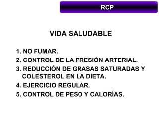 RCP



        VIDA SALUDABLE

1. NO FUMAR.
2. CONTROL DE LA PRESIÓN ARTERIAL.
3. REDUCCIÓN DE GRASAS SATURADAS Y
  COLESTEROL EN LA DIETA.
4. EJERCICIO REGULAR.
5. CONTROL DE PESO Y CALORÍAS.
 
