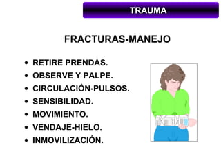 TRAUMA


        FRACTURAS-MANEJO

• RETIRE PRENDAS.
• OBSERVE Y PALPE.
• CIRCULACIÓN-PULSOS.
• SENSIBILIDAD.
• MOVIMIENTO.
• VENDAJE-HIELO.
• INMOVILIZACIÓN.
 