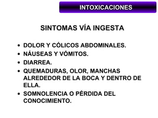 INTOXICACIONES


      SINTOMAS VÍA INGESTA

• DOLOR Y CÓLICOS ABDOMINALES.
• NÁUSEAS Y VÓMITOS.
• DIARREA.
• QUEMADURAS, OLOR, MANCHAS
  ALREDEDOR DE LA BOCA Y DENTRO DE
  ELLA.
• SOMNOLENCIA O PÉRDIDA DEL
  CONOCIMIENTO.
 