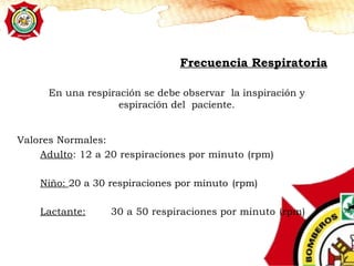 En una respiración se debe observar la inspiración y
espiración del paciente.
Frecuencia Respiratoria
Valores Normales:
Adulto: 12 a 20 respiraciones por minuto (rpm)
Niño: 20 a 30 respiraciones por minuto (rpm)
Lactante: 30 a 50 respiraciones por minuto (rpm)
 