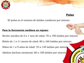 Pulso
El pulso es el número de latidos cardíacos por minuto.
Para la frecuencia cardíaca en reposo:
Recién nacidos de 0 a 1 mes de edad: 70 a 190 latidos por minuto
Bebés de 1 a 11 meses de edad: 80 a 160 latidos por minuto
Niños de 1 a 9 años de edad: 70 a 130 latidos por minuto
Adultos (incluso ancianos): 60 a 100 latidos por minuto
 