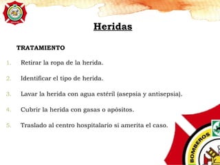 1. Retirar la ropa de la herida.
2. Identificar el tipo de herida.
3. Lavar la herida con agua estéril (asepsia y antisepsia).
4. Cubrir la herida con gasas o apósitos.
5. Traslado al centro hospitalario si amerita el caso.
TRATAMIENTO
Heridas
 