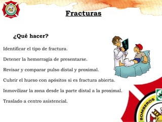 Identificar el tipo de fractura.
Detener la hemorragia de presentarse.
Revisar y comparar pulso distal y proximal.
Cubrir el hueso con apósitos si es fractura abierta.
Inmovilizar la zona desde la parte distal a la proximal.
Traslado a centro asistencial.
¿Qué hacer?
Fracturas
 