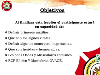 Objetivos
Al finalizar esta lección el participante estará
en capacidad de:
Definir primeros auxilios.
Que son los signos vitales.
Definir algunos conceptos importantes.
Que son heridas y hemorragias.
Lesiones Oseas y Musculares comunes.
RCP Básico Y Maniobras OVACE.
 