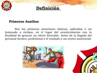 Definición
Son las primeras atenciones básicas, aplicadas a un
lesionado o victima, en el lugar del acontecimiento con la
finalidad de generar un efecto favorable. Antes de la llegada del
personal técnico, profesional o el traslado a un centro asistencial.
Primeros Auxilios
 