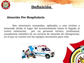 Atención Pre Hospitalaria
Definición
Son atenciones avanzadas, aplicadas a una victima o
lesionado desde el lugar del acontecimiento hasta la llegada al
centro asistencial, por un personal técnico, profesional,
usualmente miembro de un servicio de atención de emergencias,
en el que se cuenta con los equipos necesarios para esto.
 