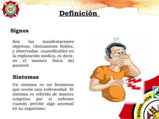 Definición
Signos
Son las manifestaciones
objetivas, clínicamente fiables,
y observadas cuantificables en
la exploración médica, es decir,
en el examen físico del
paciente
Síntomas
Un síntoma es un fenómeno
que revela una enfermedad. El
síntoma es referido de manera
subjetiva por el enfermo
cuando percibe algo anormal
en su organismo.
 
